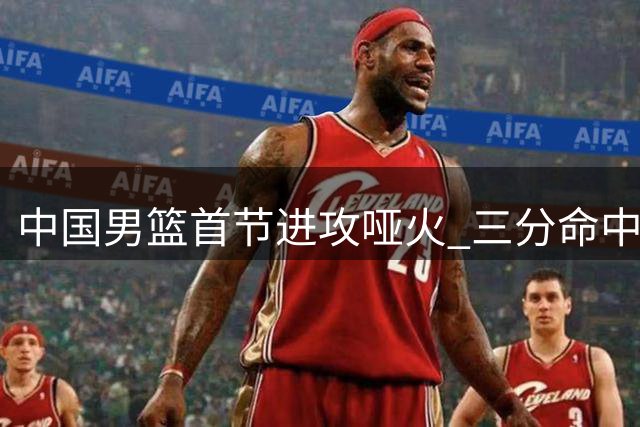 中国男篮首节进攻哑火 三分命中率跌至22%暴露外线隐患